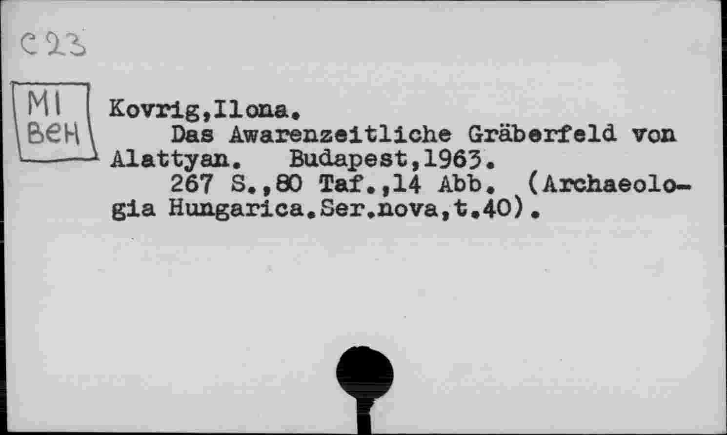 ﻿Ml вен
Kovrig,Ilona,
Das Awarenzeitliche Gräberfeld, von Alattyan.	Budapest,1965.
267 S.,00 Taf.,14 Abb. (Archaeolo-gia Hungarica,Ser.nova,t,40).